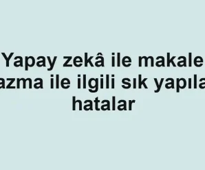 Yapay zekâ ile makale yazma ile ilgili sık yapılan hatalar