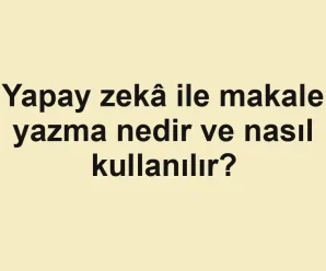 Yapay zekâ ile makale yazma nedir ve nasıl kullanılır?