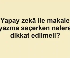 Yapay zekâ ile makale yazma seçerken nelere dikkat edilmeli?